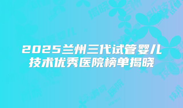 2025兰州三代试管婴儿技术优秀医院榜单揭晓