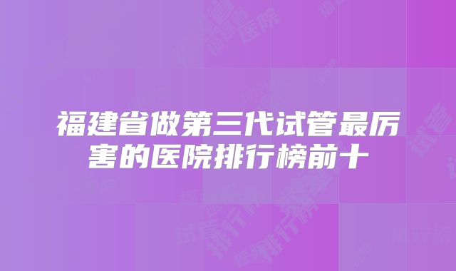福建省做第三代试管最厉害的医院排行榜前十