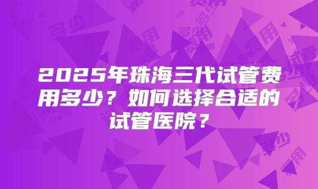 2025年珠海三代试管费用多少?如何选择合适的试管医院?