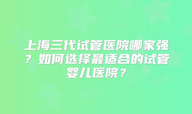 上海三代试管医院哪家强？如何选择最适合的试管婴儿医院？