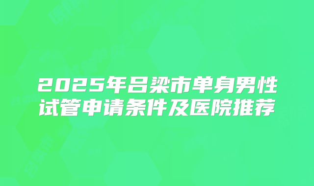 2025年吕梁市单身男性试管申请条件及医院推荐