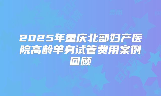 2025年重庆北部妇产医院高龄单身试管费用案例回顾