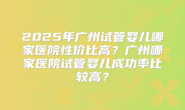 2025年广州试管婴儿哪家医院性价比高?广州哪家医院试管婴儿成功率比较高?