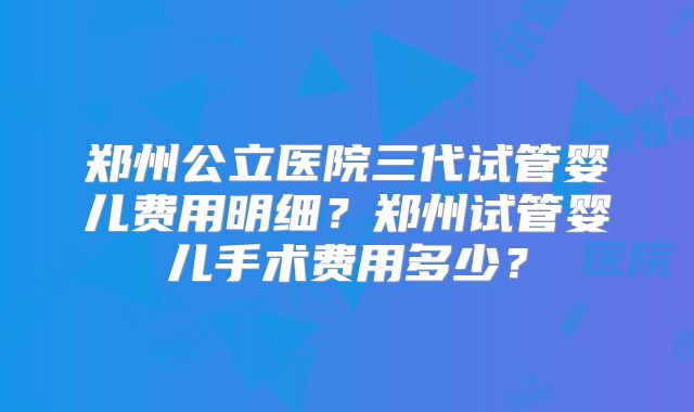 郑州公立医院三代试管婴儿费用明细?郑州试管婴儿手术费用多少?