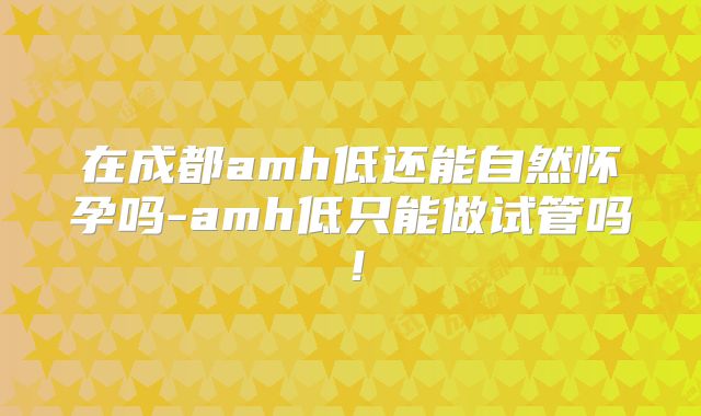 在成都amh低还能自然怀孕吗-amh低只能做试管吗!
