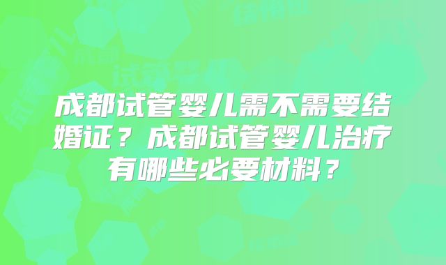 成都试管婴儿需不需要结婚证?成都试管婴儿治疗有哪些必要材料?