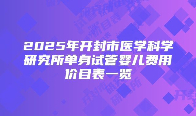 2025年开封市医学科学研究所单身试管婴儿费用价目表一览
