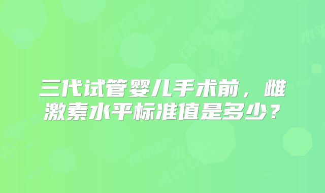 三代试管婴儿手术前，雌激素水平标准值是多少？
