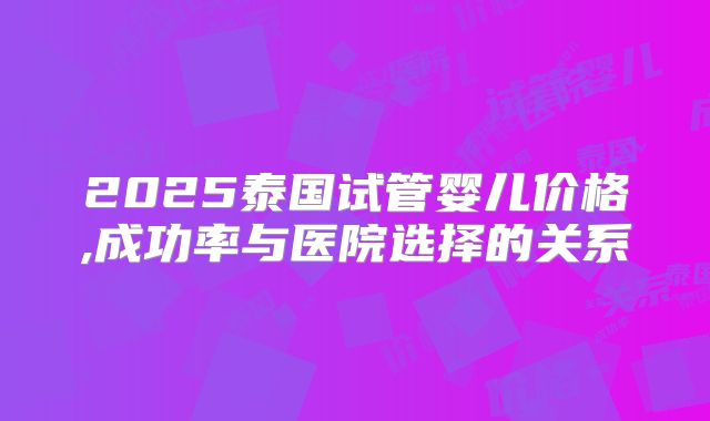 2025泰国试管婴儿价格,成功率与医院选择的关系