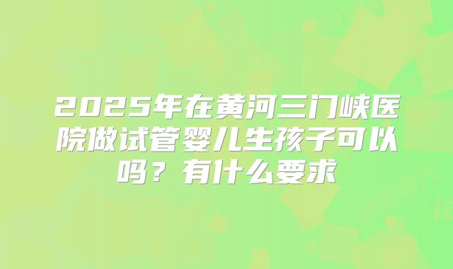 2025年在黄河三门峡医院做试管婴儿生孩子可以吗?有什么要求