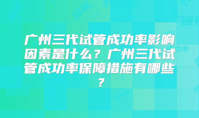 广州三代试管成功率影响因素是什么？广州三代试管成功率保障措施有哪些？