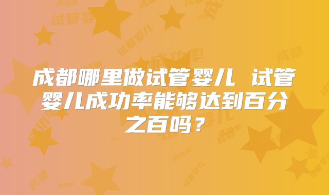 成都哪里做试管婴儿 试管婴儿成功率能够达到百分之百吗?