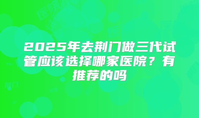 2025年去荆门做三代试管应该选择哪家医院?有推荐的吗