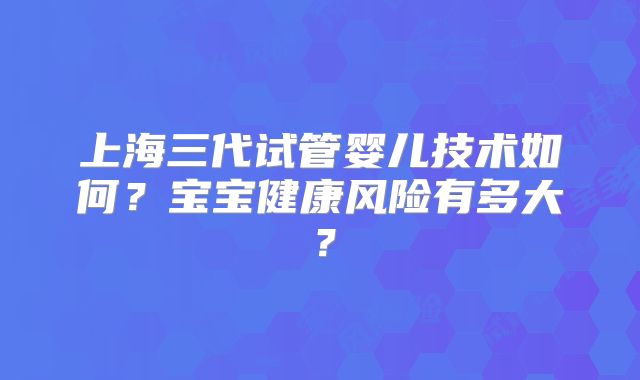 上海三代试管婴儿技术如何？宝宝健康风险有多大？