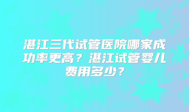 湛江三代试管医院哪家成功率更高?湛江试管婴儿费用多少?