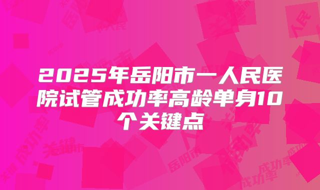 2025年岳阳市一人民医院试管成功率高龄单身10个关键点