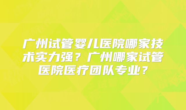 广州试管婴儿医院哪家技术实力强?广州哪家试管医院医疗团队专业?