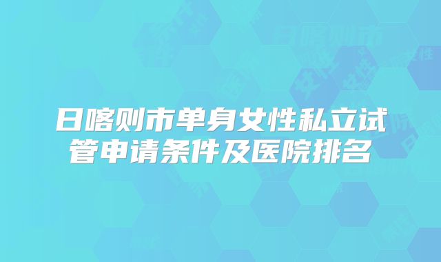 日喀则市单身女性私立试管申请条件及医院排名