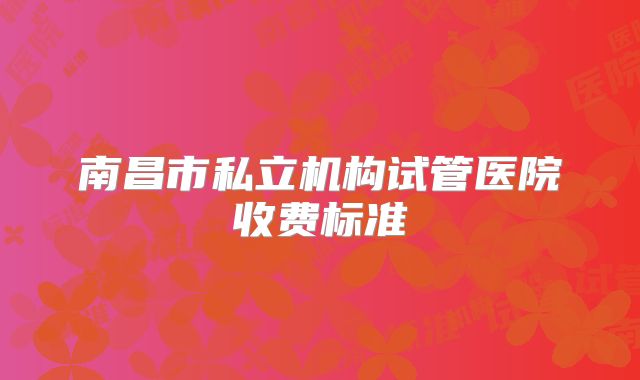 南昌市私立机构试管医院收费标准