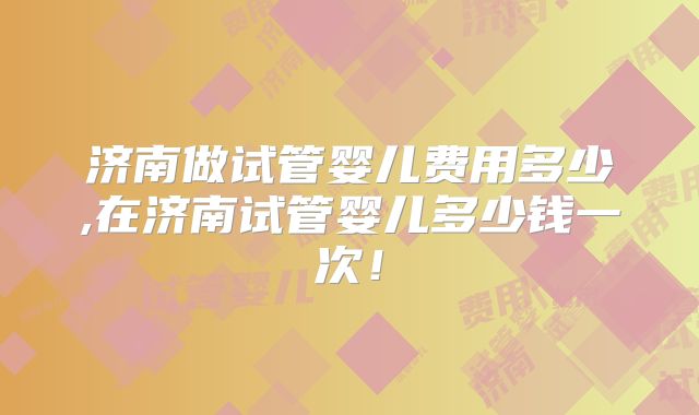 济南做试管婴儿费用多少,在济南试管婴儿多少钱一次！