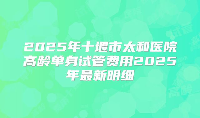 2025年十堰市太和医院高龄单身试管费用2025年最新明细