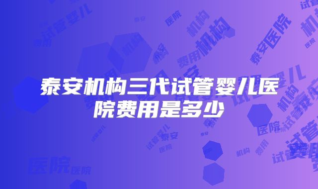 泰安机构三代试管婴儿医院费用是多少