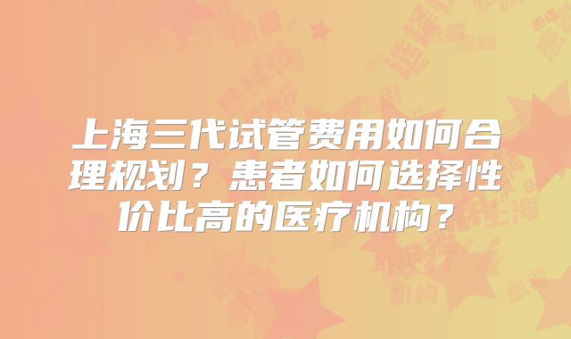 上海三代试管费用如何合理规划?患者如何选择性价比高的医疗机构?