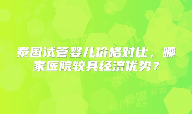 泰国试管婴儿价格对比,哪家医院较具经济优势?
