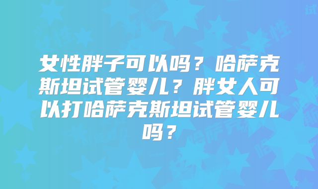 女性胖子可以吗？哈萨克斯坦试管婴儿？胖女人可以打哈萨克斯坦试管婴儿吗？