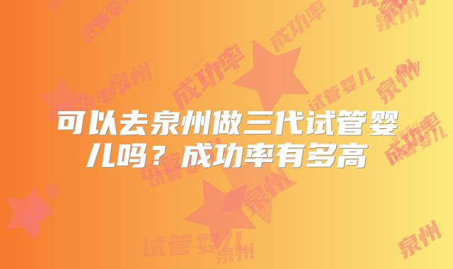 可以去泉州做三代试管婴儿吗?成功率有多高