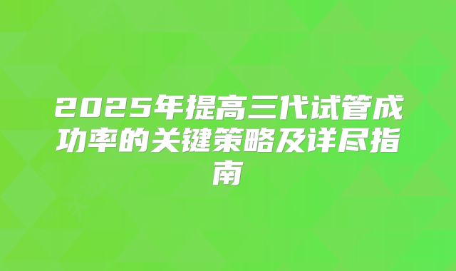 2025年提高三代试管成功率的关键策略及详尽指南