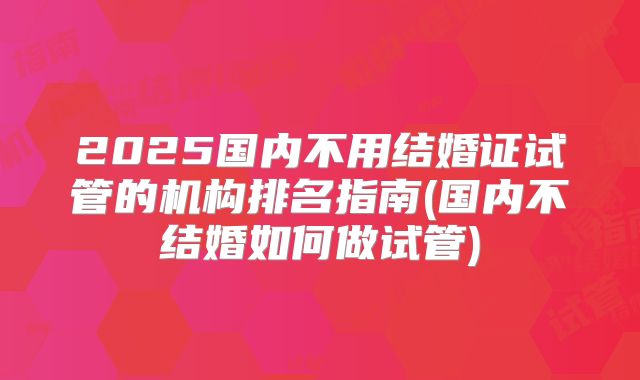 2025国内不用结婚证试管的机构排名指南(国内不结婚如何做试管)