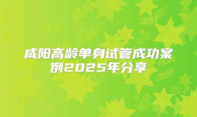 咸阳高龄单身试管成功案例2025年分享