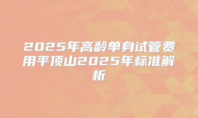 2025年高龄单身试管费用平顶山2025年标准解析