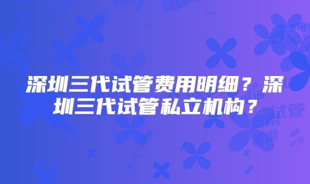 深圳三代试管费用明细?深圳三代试管私立机构?