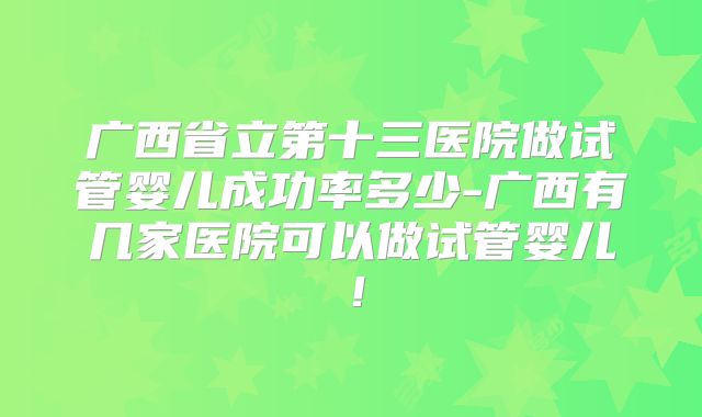 广西省立第十三医院做试管婴儿成功率多少-广西有几家医院可以做试管婴儿!