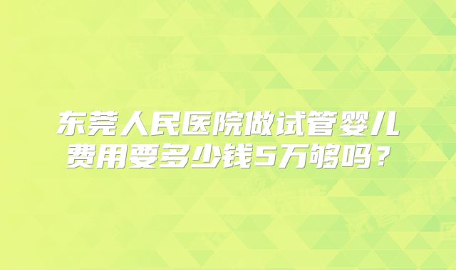 东莞人民医院做试管婴儿费用要多少钱5万够吗?