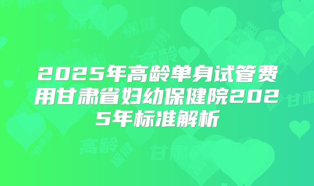 2025年高龄单身试管费用甘肃省妇幼保健院2025年标准解析