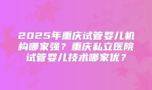 2025年重庆试管婴儿机构哪家强?重庆私立医院试管婴儿技术哪家优?