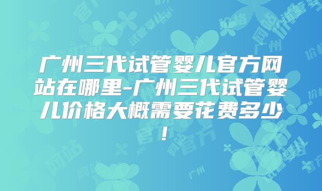 广州三代试管婴儿官方网站在哪里-广州三代试管婴儿价格大概需要花费多少!