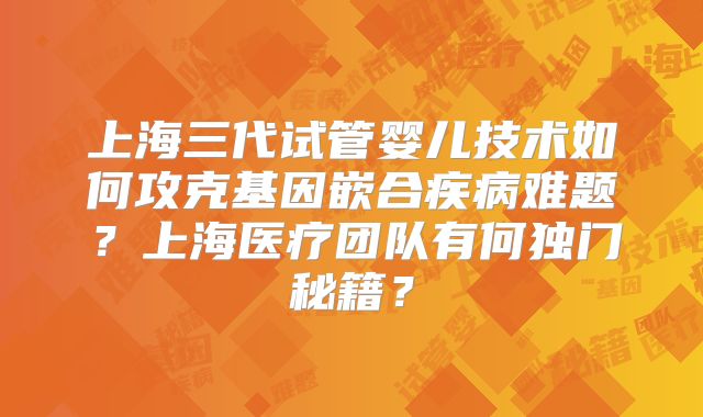 上海三代试管婴儿技术如何攻克基因嵌合疾病难题？上海医疗团队有何独门秘籍？