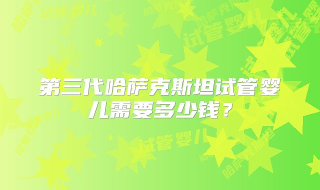 第三代哈萨克斯坦试管婴儿需要多少钱?