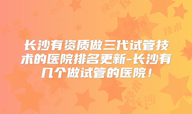 长沙有资质做三代试管技术的医院排名更新-长沙有几个做试管的医院!