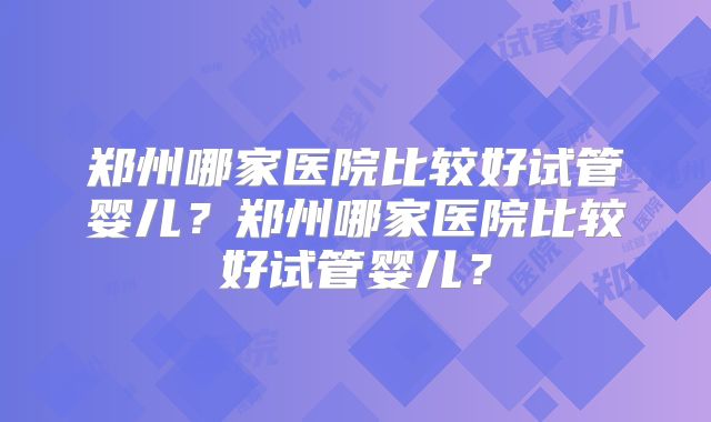 郑州哪家医院比较好试管婴儿?郑州哪家医院比较好试管婴儿?