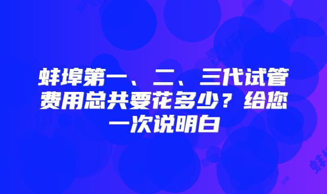 蚌埠第一、二、三代试管费用总共要花多少？给您一次说明白