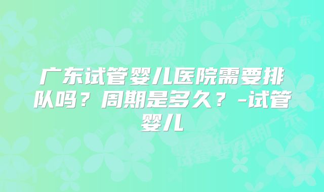广东试管婴儿医院需要排队吗?周期是多久?-试管婴儿