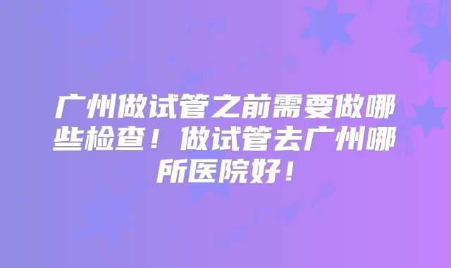 广州做试管之前需要做哪些检查！做试管去广州哪所医院好！