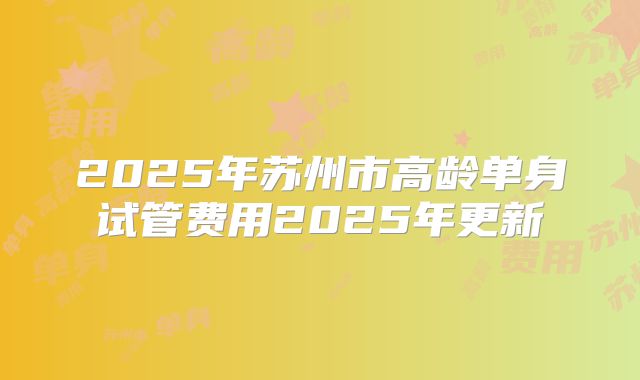 2025年苏州市高龄单身试管费用2025年更新