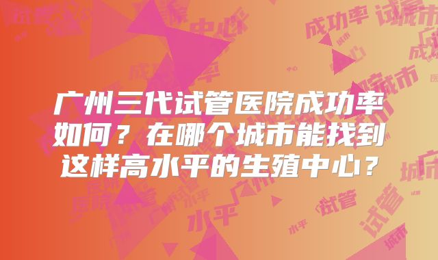 广州三代试管医院成功率如何?在哪个城市能找到这样高水平的生殖中心?