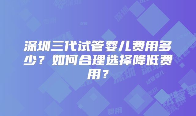深圳三代试管婴儿费用多少?如何合理选择降低费用?